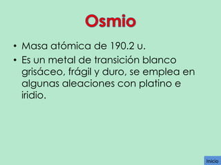 • Masa atómica de 190.2 u.
• Es un metal de transición blanco
grisáceo, frágil y duro, se emplea en
algunas aleaciones con platino e
iridio.

Inicio

 