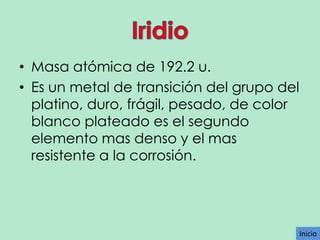 • Masa atómica de 192.2 u.
• Es un metal de transición del grupo del
platino, duro, frágil, pesado, de color
blanco plateado es el segundo
elemento mas denso y el mas
resistente a la corrosión.

Inicio

 
