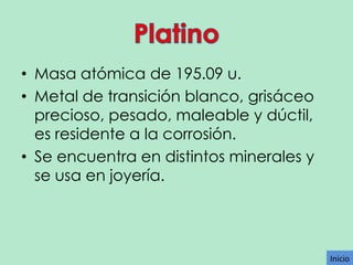 • Masa atómica de 195.09 u.
• Metal de transición blanco, grisáceo
precioso, pesado, maleable y dúctil,
es residente a la corrosión.
• Se encuentra en distintos minerales y
se usa en joyería.

Inicio

 