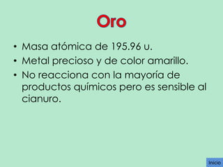 • Masa atómica de 195.96 u.
• Metal precioso y de color amarillo.
• No reacciona con la mayoría de
productos químicos pero es sensible al
cianuro.

Inicio

 