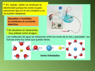 En  estado  sólido no conducen la electricidad porque los iones ocupan posiciones fijas en la red cristalina y no se pueden desplazar. Disueltos o fundidos si conducen la corriente  eléctrica. Se disuelven en disolventes muy polares como el agua. Las moléculas de agua se interponen entre los iones de la red y apantallan  las  fuerzas entre los iones que quedan libres. Iones hidratados 