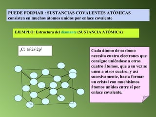 Cada átomo de carbono necesita cuatro electrones que consigue uniéndose a otros cuatro átomos, que a su vez se unen a otros cuatro, y así sucesivamente, hasta formar un cristal con muchísimos átomos unidos entre sí por enlace covalente. EJEMPLO: Estructura del  diamante   (SUSTANCIA ATÓMICA) 6 C: 1s 2 2s 2 2p 2 PUEDE FORMAR : SUSTANCIAS COVALENTES ATÓMICAS consisten en muchos átomos unidos por enlace covalente 