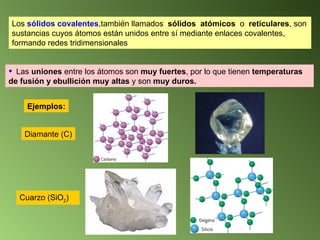Los  sólidos covalentes ,también llamados  sólidos  atómicos  o  reticulares , son sustancias cuyos átomos están unidos entre sí mediante enlaces covalentes, formando redes tridimensionales   Las  uniones  entre los átomos son  muy fuertes , por lo que tienen  temperaturas de fusión y ebullición muy altas  y son  muy duros. Ejemplos: Diamante (C) Cuarzo (SiO 2 ) 