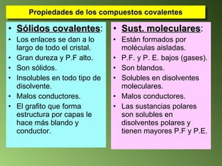 Propiedades de los compuestos covalentes Sólidos covalentes : Los enlaces se dan a lo largo de todo el cristal. Gran dureza y P.F alto.  Son sólidos.  Insolubles en todo tipo de disolvente. Malos conductores. El grafito que forma estructura por capas le hace más blando y conductor. Sust. moleculares : Están formados por moléculas aisladas. P.F. y P. E. bajos (gases). Son blandos.  Solubles en disolventes moleculares. Malos conductores. Las sustancias polares son solubles en disolventes polares y tienen mayores P.F y P.E. 