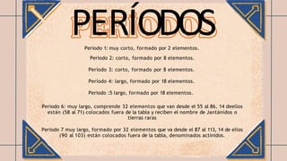 Periodo 1: muy corto, formado por 2 elementos.
Periodo 2: corto, formado por 8 elementos.
Período 3: corto, formado por 8 elementos.
Período 4: largo, formado por 18 elementos.
Periodo :5 largo, formado por 18 elementos.
Periodo 6: muy largo, comprende 32 elementos que van desde el 55 al 86, 14 deellos
están (58 al 71) colocados fuera de la tabla y reciben el nombre de Jantánidos o
tierras raras
Periodo 7 muy largo, formado por 32 elementos que va desde el 87 al 113, 14 de ellos
(90 al 103) están colocados fuera de la tabla, denominados actinidos.
PERÍODOS
 