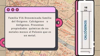 Familia VIA Denominada familia
del Oxigeno. Calcógenos o
Anfigenos. Presentan
propiedades químicas de no
metales menos el Polonio que es
un metal.
 