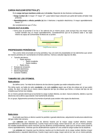 CARGA NUCLEAR EFECTIVA (Z*)
Es la carga real que mantiene unido un e
-
al núcleo. Depende de dos factores contrapuestos:
• Carga nuclear (Z). A mayor ”Z” mayor ”Z*”, pues habrá mayor atracción por parte del núcleo al haber más
protones.
• Apantallamiento o efecto pantalla (a) de e
-
interiores o repulsión electrónica. A mayor apantallamiento
menor ”Z*”.
Así consideraremos que: Z
*
=Z-a
Variación de Z* en la tabla.
• Varía poco al aumentar Z en los e
-
de valencia de un mismo grupo, pues aunque hay una mayor carga
nuclear también hay un mayor apantallamiento. Consideraremos que en la práctica cada e
-
de capa
interior es capaz de contrarrestar el efecto de un protón.
PROPIEDADES PERIÓDICAS.
Tal y como viene enunciado en la ley periódica, hay una serie de propiedades en los elementos que varían
de manera periódica al ir aumentando el número atómico. Vamos a estudiar algunas de ellas.
 Tamaño del átomo:
o Radio atómico:
– Radio covalente.
– Radio metálico.
o Radio iónico.
 Energía de ionización.
 Afinidad electrónica.
 Electronegatividad.
 Carácter metálico.
TAMAÑO DE LOS ÁTOMOS.
Radio atómico
Se define como: “la mitad de la distancia de dos átomos iguales que están enlazados entre sí”.
Por dicha razón, se habla de radio covalente y de radio metálico según sea el tipo de enlace por el que están
unidos. Es decir, el radio de un mismo átomo depende del tipo de enlace que forme, e incluso del tipo de red
cristalina que formen los metales.
En un mismo periodo disminuye al aumentar la carga nuclear efectiva, es decir, hacia la derecha, debido a que los
electrones de la última capa estarán más fuertemente atraídos.
En un grupo, lógicamente aumenta al aumentar el periodo pues existen más capas de electrones.
Radio iónico
Es el radio que tiene un átomo cuando ha perdido o ganado electrones, adquiriendo la estructura electrónica
del gas noble más cercano.
Los cationes son menores que los átomos neutros por la mayor carga nuclear efectiva (menor
apantallamiento o repulsión electrónica). Cuanto mayor sea la carga, menor será el ion; así, en un mismo periodo,
los metales alcalinotérreos serán menores que los alcalinos correspondientes, dado que en ambos casos existe el
mismo apantallamiento, mientras que los alcalinotérreos superan en una unidad la carga nuclear de los alcalinos.
Los aniones son mayores que los átomos neutros por la disminución de la carga nuclear efectiva (mayor
apantallamiento o repulsión electrónica). Cuanto mayor sea la carga, mayor será el ion; así, en un mismo periodo,
 