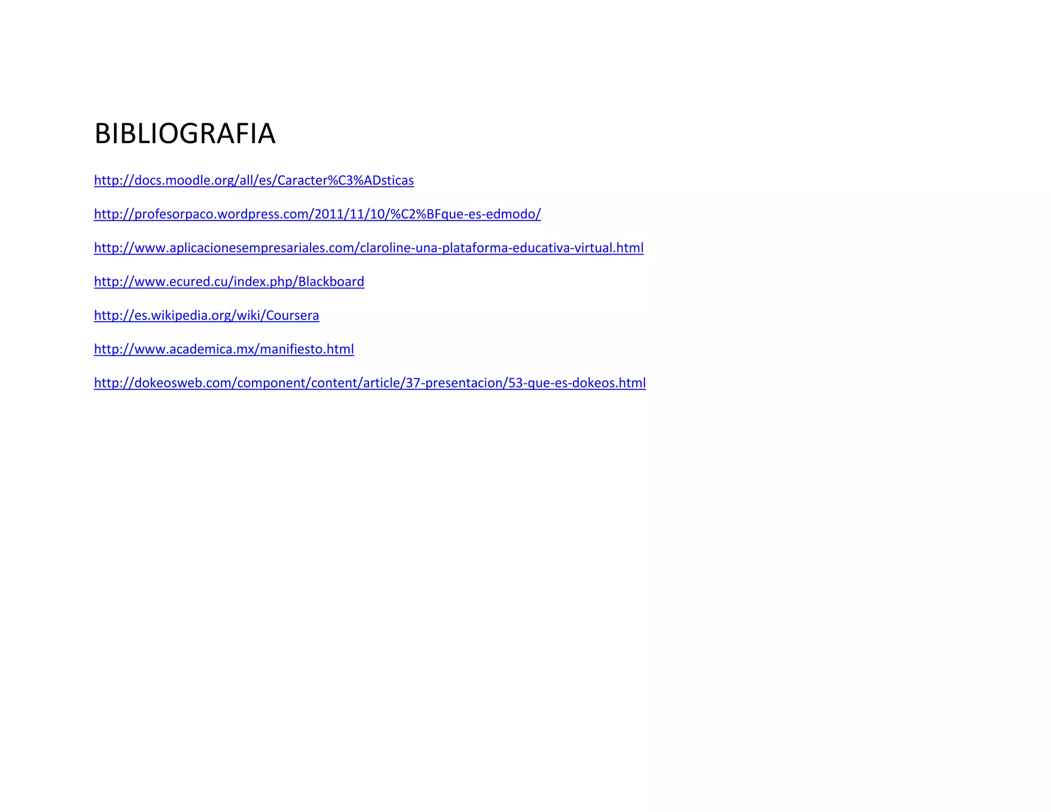 BIBLIOGRAFIA
http://docs.moodle.org/all/es/Caracter%C3%ADsticas
http://profesorpaco.wordpress.com/2011/11/10/%C2%BFque-es-edmodo/
http://www.aplicacionesempresariales.com/claroline-una-plataforma-educativa-virtual.html
http://www.ecured.cu/index.php/Blackboard
http://es.wikipedia.org/wiki/Coursera
http://www.academica.mx/manifiesto.html
http://dokeosweb.com/component/content/article/37-presentacion/53-que-es-dokeos.html
 