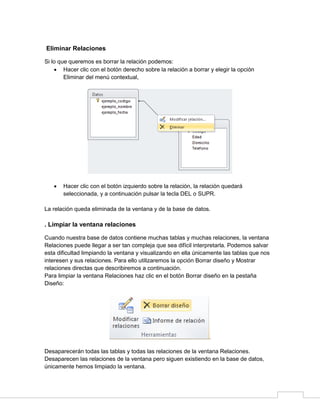 Eliminar Relaciones
Si lo que queremos es borrar la relación podemos:
 Hacer clic con el botón derecho sobre la relación a borrar y elegir la opción
Eliminar del menú contextual,



Hacer clic con el botón izquierdo sobre la relación, la relación quedará
seleccionada, y a continuación pulsar la tecla DEL o SUPR.

La relación queda eliminada de la ventana y de la base de datos.

. Limpiar la ventana relaciones
Cuando nuestra base de datos contiene muchas tablas y muchas relaciones, la ventana
Relaciones puede llegar a ser tan compleja que sea difícil interpretarla. Podemos salvar
esta dificultad limpiando la ventana y visualizando en ella únicamente las tablas que nos
interesen y sus relaciones. Para ello utilizaremos la opción Borrar diseño y Mostrar
relaciones directas que describiremos a continuación.
Para limpiar la ventana Relaciones haz clic en el botón Borrar diseño en la pestaña
Diseño:

Desaparecerán todas las tablas y todas las relaciones de la ventana Relaciones.
Desaparecen las relaciones de la ventana pero siguen existiendo en la base de datos,
únicamente hemos limpiado la ventana.

 