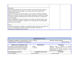 Desarrollo
Se presentará la fabula “El viejo perro cazador” en Power Point, para realizar la
lectura compartida. Continuando, se conversará acerca de los aspectos más
importantes de lo leído.
Luego se les entrega un sobre por grupos , en los cuales se encuentran imágenes
para que los alumnos realicen una nueva fabula, respetando la moraleja de la leída.
Los niños revisarán la planificación que crearon la clase anterior y comenzarán a
escribir la fabula.
Junto a la fábula proyectada en la pizarra se encuentra un material de apoyo, éste
consta de conectores, adjetivos, sustantivos, etc. Guía para que los niños puedan
escribir una nueva fabula.
Cierre
Los alumnos presentan su fabula, los compañeros darán opiniones con respecto a lo
escrito y si cumplieron el objetivo de realizar una fabula, con todas las
características aprendidas anteriormente.
Planificación de Clase 3
Asignatura: Lenguaje y Comunicaciones Nivel: 3° básico Semestre: Primer Semestre
Unidad didáctica: Viajando por la imaginación Horas: 45 min.
Objetivos de Aprendizaje (OA)
Construir, de manera original, un afiche
desarrollando la intención comunicativa,
basándose en la creación de su fabula.
Habilidad(es)
Inferir
Construir
Actitud(es)
Realizar tareas y trabajos de forma
rigurosa y perseverante, con el fin de
desarrollarlos de manera adecuada a los
propósitos de la asignatura
Conocimiento(s) previo(s)
Textos literarios.
Actividad(es) genérica(s)
Lluvia de ideas.
Evaluación
-Lista de cotejo.
 