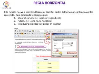 Regla horizontalEsta función nos va a permitir diferenciar distintas partes del texto que contenga nuestro contenido.  Para emplearla tendremos que:Situar el cursor en el lugar correspondientePulsar en el icono Regla horizontalIntroducir propiedades y pulsar en Insertar.