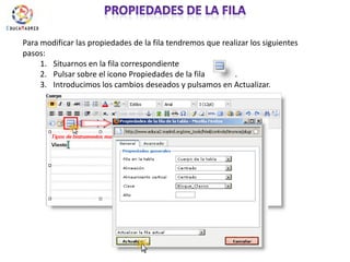 Propiedades de la filaPara modificar las propiedades de la fila tendremos que realizar los siguientes pasos:Situarnos en la fila correspondientePulsar sobre el icono Propiedades de la fila               .Introducimos los cambios deseados y pulsamos en Actualizar.