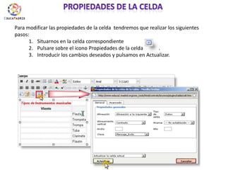 Propiedades de la celdaPara modificar las propiedades de la celda  tendremos que realizar los siguientes pasos:Situarnos en la celda correspondientePulsare sobre el icono Propiedades de la celda            .Introducir los cambios deseados y pulsamos en Actualizar.