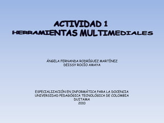 ÁNGELA FERNANDA RODRÍGUEZ MARTÍNEZ
              DEISSY ROCÍO AMAYA




ESPECIALIZACIÓN EN INFORMÁTICA PARA LA DOCENCIA
UNIVERSIDAD PEDAGÓGICA TECNOLÓGICA DE COLOMBIA
                    DUITAMA
                      2010
 