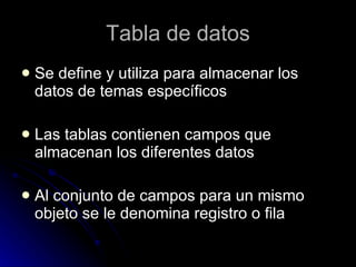 Tabla de datos Se define y utiliza para almacenar los datos de temas específicos Las tablas contienen campos que almacenan los diferentes datos Al conjunto de campos para un mismo objeto se le denomina registro o fila  