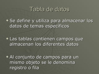 Tabla de datos Se define y utiliza para almacenar los datos de temas específicos Las tablas contienen campos que almacenan los diferentes datos Al conjunto de campos para un mismo objeto se le denomina registro o fila