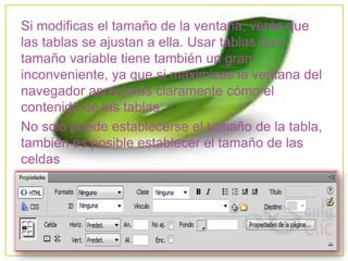 Si modificas el tamaño de la ventana, verás que
las tablas se ajustan a ella. Usar tablas con
tamaño variable tiene también un gran
inconveniente, ya que si maximizas la ventana del
navegador apreciarás claramente cómo el
contenido de las tablas
No solo puede establecerse el tamaño de la tabla,
también es posible establecer el tamaño de las
celdas
 
