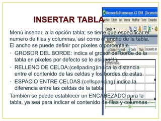 Menú insertar, a la opción tabla; se tiene que especificar el
numero de filas y columnas, así como el ancho de la tabla.
El ancho se puede definir por pixeles o porcentaje
• GROSOR DEL BORDE: indica el grosor del borde de la
  tabla en pixeles por defecto se le asigna(1).
• RELLENO DE CELDA:(cellpading)indica la distancia
  entre el contenido de las celdas y los bordes de estas
• ESPACIO ENTRE CELDAS:(cellspancing) indica la
  diferencia entre las celdas de la tabla
También se puede establecer un ENCABEZADO para la
tabla, ya sea para indicar el contenido de filas y columnas.
 