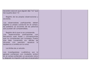 recordar casos en que alguien dijo ”no” que
tal si quería decir “si”.

   Registro de las propias observaciones y
acciones.

-Los observadores participantes deben
registrar su propia conducta en el campo,
las palabras ya acciones de las personas
solo pueden ser comprendidas.

    Registro de lo que no se comprende.
-Las observaciones participantes con
frecuencia oyen frases y conversaciones
que no comprenden por completo. Puesto
que tales comentario son difíciles de
recordar con precisión, aparece la
tendencia a omitirlos en la notas

   Los limites de un estudio.

-Los investigadores cualitativos por lo
general comienzan con modestia, entran
en el campo entienden un escenario único
y después no importa cuál sea el escenario
 