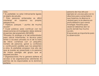 vista.                                           persona de mas alto por
* Es preferible no estar íntimamente ligado      ejemplo en una escuela con la
al objeto de estudio.                            directora para comentarle lo
* Para personas entrenadas es difícil            que haremos, le diremos la
mantener      en    suspenso     sus   propias   verdad pero no le diremos en
perspectivas.                                    profundidad lo que vamos
* Públicos: parques “ puntos de mucha            investigar. Nosotros para
acción”                                          observar debemos de ir al
* Cuasi públicos: para continuar con las         punto donde hay mucha
observaciones el investigador debe obtener       acción.
el permiso del propietario (DIF,ISSTE)           El escenario es importante para
*Privados: Es análoga a la del entrevistador     la observación
para ubicar informantes, la técnica para
entrar a accesos privados es la de la bola
de nieve: comenzar con un pequeño
número de personas, ganar su confianza
y continuación pedirles que nos presenten
a otros. Es preferible empezar mas alto de
que se puede ser presentado a la persona
de mayor prestigio del grupo que se
requiere estudiar.
* Organizaciones: Por lo general obtiene el
acceso a las organizaciones solicitando el
permiso de los responsables se le dominan
porteros.
 