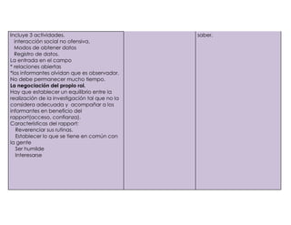 Incluye 3 actividades.                          saber.
1)     interacción social no ofensiva.
2)     Modos de obtener datos
3)     Registro de datos.
     La entrada en el campo
     * relaciones abiertas
     *los informantes olvidan que es observador.
     No debe permanecer mucho tiempo.
     La negociación del propio rol.
     Hay que establecer un equilibrio entre la
     realización de la investigación tal que no la
     considera adecuada y acompañar a los
     informantes en beneficio del
     rapport(acceso, confianza).
     Características del rapport:
-       Reverenciar sus rutinas.
-       Establecer lo que se tiene en común con
     la gente
-       Ser humilde
-       Interesarse
 