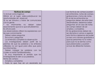 Tácticas de campo                  Las tácticas de campo pueden
    1) Actuar como ingenuo                          ser entrevistas, notas de campo,
    2)Estar en el lugar adecuado(buscar las         grabaciones y toma de notas.
    oportunidades de observar)                      En el de las entrevistas las
    3) no ser intrusivo y tratar de comunicarse     preguntas deben de estar bien
    con la gente.                                   desarrolladas, debemos saber
    * los informantes no deben saber                preguntar, en el caso de notas
    exactamente que es lo que estudiaremos          de campo deben de ser
    Es útil encubrir.                               amplias y completas.
    Los observadores utilizan las expresiones con   En las grabaciones deben de
    las que comúnmente                              ser discretas si vamos a agarras
-     Deben saber preguntar                         esta táctica debemos de poder
-     Escuchar y preguntar                          ya sea una cámara guardada o
-     La entrevista completa la observación         que las personitas no lo noten,
-     Los investigadores deben partir de la         para que no se sientas como
    premisa de que las palabras y los símbolos      que presionadas y puedan
    utilizados no son igual para ellos que para     actuar de diferente manera,
    sus informantes.
-     Deben indagar las palabras con las
    cuales no están familiazarizados.
-     Es muy importante el sentido que los
    investigadores le den a sus palabras.
    Notas de campo:
-     Amplias y completas
-     Todo lo que hay en un escenario es
 