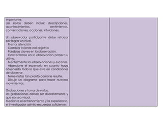 importante.
     Las notas deben incluir: descripciones,
     acontecimientos,               sentimientos,
     conversaciones, acciones, intuiciones.

     Un observador participante debe reforzar
     por lograr un nivel.
1)     Prestar atención.
2)     Cambiar la lente del objetivo
3)     Palabras claves en la observación.
4)     Concentrarse en la observación primera u
     ultima.
5)     Mentalmente las observaciones y escenas.
6)     Abandone el escenario en cuanto haya
     observado todo lo que este en condiciones
     de observar.
7)     Tome notas tan pronto como le resulte.
8)     Dibuje un diagrame para trazar nuestros
     movimientos.

     Grabaciones y toma de notas.
     las grabaciones deben ser discretamente y
     que no sea visual.
     Mediante el entrenamiento y la experiencia,
     el investigador asimila recuerdos suficientes
 