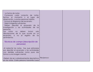 -   La forma de notas
1)  Comenzar cada conjunto de notas,
  fechas, el momento y el lugar de
  observación, cuantas personas habían.
2) Incluya el diagrama del escenario.
3) Dejar imágenes suficientes.
4) Deben describir el escenario de la
  investigación y las actividades de las
  personas.
  Las    notas   no   deben    incluir: solo
  descripciones de lo que ocurre en un
  escenario, si no el registro de los
  sentimientos

      Técnicas de campo (descripción de
                  personas)

     -Al redactar las notas, hay que esforzarse
     por describir el escenario y las actividades
     con detalles suficientes como para dar
     forma a una imagen mental.

     -Deben de ser cuidadosamente descriptivos Reciproco:
     en las notas. Cada persona transmite cosas
 