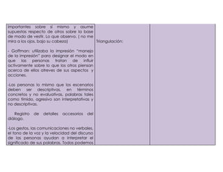 importantes sobre sí mismo y asume
supuestas respecto de otros sobre la base
de modo de vestir. Lo que observo. ( no me
mira a los ojos, bajo su cabeza)           Triangulación:

- Goffman: utilizaba la impresión “manejo
de la impresión” para designar el modo en
que las personas tratan de influir
activamente sobre lo que los otros piensan
acerca de ellos atreves de sus aspectos y
acciones.

-Las personas lo mismo que los escenarios
deben ser descriptivas, en términos
concretos y no evaluativas, palabras tales
como tímido, agresivo son interpretativas y
no descriptivas.

    Registro   de   detalles   accesorios   del
diálogo.

-Los gestos, las comunicaciones no verbales,
el tono de la voz y la velocidad del discurso
de las personas ayudan a interpretar el
significado de sus palabras. Todos podemos
 