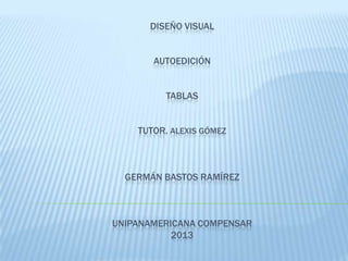 DISEÑO VISUAL
AUTOEDICIÓN
TABLAS
TUTOR. ALEXIS GÓMEZ
GERMÁN BASTOS RAMÍREZ
UNIPANAMERICANA COMPENSAR
2013
 