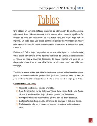 Trabajo practico N° 1: Tablas 2014 
2 
Tablas 
Una tabla es un conjunto de filas y columnas. La intersección de una fila con una 
columna se llama celda en estas se puede insertar letras, números y gráficos.Por 
defecto en Word una tabla tiene un solo borde lleno, de ½-pto negro que se 
imprime. En cada celda Las tablas permiten organizar la información en filas y 
columnas, en formas de que se pueden realizar operaciones y tratamientos sobre 
los datos. 
En Microsoft Office Word se puede insertar una tabla eligiendo un diseño entre 
varias tablas con formato previo (rellenas con datos de ejemplo) o seleccionando 
el número de filas y columnas deseadas. Se puede insertar una tabla en un 
documento o bien insertar una tabla dentro de otra para crear una tabla más 
compleja. 
También se puede utilizar plantillas de tabla para insertar tablas basadas en una 
galería de tablas con formato previo. Estas planti llas contienen datos de ejemplo 
para ayudar a visualizar el aspecto que tendrá la tabla cuando se agreguen datos. 
Como insertar una tabla: 
1) Haga clic donde desee insertar una tabla. 
2) En la ficha Insertar, dentro del grupo Tablas, haga clic en Tabla, elija Tablas 
rápidas y, a continuación, haga clic en la plantilla que desee usar. 
3) Reemplace los datos incluidos en la plantilla con los datos deseados. 
4) En Tamaño de la tabla, escriba el número de columnas y filas, que desee. 
5) En Autoajuste, elija las opciones necesarias para ajustar el tamaño de la 
tabla. 
 