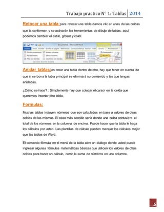Trabajo practico N° 1: Tablas 2014 
5 
Retocar una tabla:para retocar una tabla damos clic en unas de las celdas 
que la conforman y se activarán las herramientas de dibujo de tablas, aquí 
podemos cambiar el estilo, grosor y color. 
Anidar tablas:es crear una tabla dentro de otra, hay que tener en cuenta de 
que si se borra la tabla principal se eliminará su contenido y las que tengas 
anidadas. 
¿Cómo se hace? : Simplemente hay que colocar el cursor en la celda que 
queremos insertar otra tabla. 
Formulas: 
Muchas tablas incluyen números que son calculados en base a valores de otras 
celdas de las mismas. El caso más sencillo sería donde una celda contuviera el 
total de los números en la columna de encima. Puede hacer que la tabla le haga 
los cálculos por usted. Las plantillas de cálculo pueden manejar los cálculos mejor 
que las tablas de Word. 
El comando fórmula en el menú de la tabla abre un diálogo donde usted puede 
ingresar algunas fórmulas matemáticas básicas que utilicen los valores de otras 
celdas para hacer un cálculo, como la suma de números en una columna. 
 