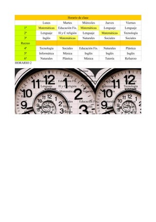 Horario de clase
Lunes Martes Miércoles Jueves Viernes
1ª Matemáticas Educación Fis. Matemáticas Lenguaje Lenguaje
2ª Lenguaje H y C religión Lenguaje Matemáticas Tecnología
3ª Inglés Matemáticas Naturales Sociales Sociales
Recreo
4ª Tecnología Sociales Educación Fis. Naturales Plástica
5ª Informática Música Inglés Inglés Inglés
6ª Naturales Plástica Música Tutoría Refuerzo
HORARIO 2
Horario de clase
Lunes Martes Miércoles Jueves Viernes
1ª Matemáticas Educación Fis. Matemáticas Lenguaje Lenguaje
2ª Lenguaje H y C religión Lenguaje Matemáticas Tecnología
3ª Inglés Matemáticas Naturales Sociales Sociales
Recreo
4ª Tecnología Sociales Educación Fis. Naturales Plástica
5ª Informática Música Inglés Inglés Inglés
6ª Naturales Plástica Música Tutoría Refuerzo