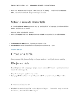 SALVADOR GUTIERREZ CRUZ Y JUAN PABLO MONROY AVILA GRUPO 1101 
2. En la ficha Insertar, dentro del grupo Tablas, haga clic en Tabla y, a continuación, bajo Insertar 
tabla, seleccione el número de filas y columnas que desea usar. 
Utilizar el comando Insertar tabla 
El comando Insertar tabla permite especificar las dimensiones de la tabla y aplicarle formato antes de 
insertar la tabla en un documento. 
1. Haga clic donde desee insertar una tabla. 
2. En el grupo Tablas de la ficha Insertar, haga clic en Tabla y, a continuación, en Insertar tabla. 
3. En Tamaño de la tabla, escriba el número de columnas y filas. 
4. En Autoajuste, elija las opciones necesarias para ajustar el tamaño de la tabla. 
Volver al principio 
Crear una tabla 
Puede crear una tabla dibujando las filas y columnas que desee o convirtiendo texto en una tabla. 
Dibujar una tabla 
Puede dibujar una tabla compleja; por ejemplo, una con celdas de diferente alto o que tengan un número 
variable de columnas por fila. 
1. Haga clic en el lugar en que desee crear la tabla. 
2. En el grupo Tablas de la ficha Insertar, haga clic en Tabla y, a continuación, en Dibujar tabla. 
El puntero se convierte en un lápiz. 
3. Para definir los límites exteriores de la tabla, dibuje un rectángulo. A continuación, dibuje las líneas de 
las columnas y de las filas dentro del rectángulo. 
 