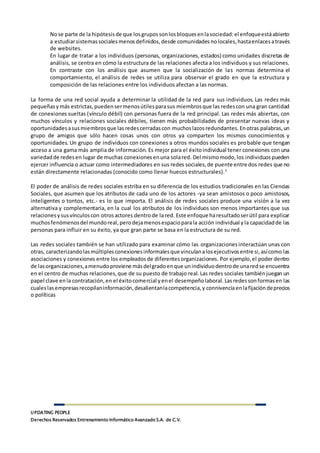 UPDATING PEOPLE
Derechos Reservados Entrenamiento Informático Avanzado S.A. de C.V.
Nose parte de la hipótesisde que losgrupossonlosbloquesenlasociedad:el enfoqueestáabierto
a estudiarsistemassocialesmenosdefinidos,desde comunidades nolocales,hastaenlacesatravés
de websites.
En lugar de tratar a los individuos (personas, organizaciones, estados) como unidades discretas de
análisis, se centra en cómo la estructura de las relaciones afecta a los individuos y sus relaciones.
En contraste con los análisis que asumen que la socialización de las normas determina el
comportamiento, el análisis de redes se utiliza para observar el grado en que la estructura y
composición de las relaciones entre los individuos afectan a las normas.
La forma de una red social ayuda a determinar la utilidad de la red para sus individuos. Las redes más
pequeñasymás estrictas,puedensermenosútilesparasus miembrosque las redescon una gran cantidad
de conexiones sueltas (vínculo débil) con personas fuera de la red principal. Las redes más abiertas, con
muchos vínculos y relaciones sociales débiles, tienen más probabilidades de presentar nuevas ideas y
oportunidadesasusmiembrosque lasredescerradascon muchoslazosredundantes.Enotras palabras,un
grupo de amigos que sólo hacen cosas unos con otros ya comparten los mismos conocimientos y
oportunidades. Un grupo de individuos con conexiones a otros mundos sociales es probable que tengan
acceso a una gama más amplia de información. Es mejor para el éxitoindividual tener conexiones con una
variedadde redesen lugar de muchas conexionesenuna solared. Del mismomodo,los individuospueden
ejercer influencia o actuar como intermediadores en sus redes sociales,de puente entre dos redes que no
están directamente relacionadas (conocido como llenar huecos estructurales).5
El poder de análisis de redes sociales estriba en su diferencia de los estudios tradicionales en las Ciencias
Sociales, que asumen que los atributos de cada uno de los actores -ya sean amistosos o poco amistosos,
inteligentes o tontos, etc.- es lo que importa. El análisis de redes sociales produce una visión a la vez
alternativa y complementaria, en la cual los atributos de los individuos son menos importantes que sus
relacionesysusvínculoscon otrosactores dentrode lared. Este enfoque haresultadoserútil para explicar
muchosfenómenosdel mundoreal,perodejamenosespacioparala acción individual yla capacidadde las
personas para influir en su éxito, ya que gran parte se basa en la estructura de su red.
Las redes sociales también se han utilizado para examinar cómo las organizacionesinteractúan unas con
otras, caracterizandolasmúltiplesconexionesinformalesque vinculanalosejecutivosentre si,asícomo las
asociaciones y conexiones entre los empleadosde diferentesorganizaciones. Por ejemplo,el poder dentro
de lasorganizaciones,amenudoproviene másdelgradoenque unindividuodentrode unaredse encuentra
en el centro de muchas relaciones,que de su puesto de trabajo real. Las redes sociales tambiénjuegan un
papel clave enla contratación,en el éxitocomercial yenel desempeñolaboral.Lasredessonformasen las
cualeslasempresasrecopilaninformación,desalientanlacompetencia,y connivenciaenlafijacióndeprecios
o políticas
 