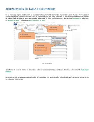 ACTUALIZACIÓN DE TABLA DE CONTENIDOS
Si ha realizado alguna modificación en su documento aumentando contenido, insertando nuevos títulos o ha reducido el
número de páginas, debe actualizar la tabla de contenidos para que todos los títulos se actualicen y la referencia al número
de página sea la correcta. Para ello primero seleccione la tabla de contenidos y en la ficha Referencias haga clic
en Actualizar tabla y seleccione Actualizar toda la tabla.
Figura 19. Actualizar tabla
Otra forma de hacer lo mismo es ubicándose sobre la tabla de contenidos, dando clic derecho y seleccionando Actualizar
campos.
Al actualizar toda la tabla se muestra la tabla de contenidos con la numeración seleccionada y el número de página donde
se encuentra el contenido.
 