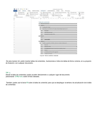 Figura 20. Tabla de contenidos actualizada
De esta manera Ud. podrá insertar tablas de contenidos, ilustraciones e índice de tablas de forma correcta, en su proyecto
de titulación o en cualquier documento.
TIP :-)
Desde la tabla de contenidos puede acceder directamente a cualquier lugar del documento
presionando CTRL+clic sobre el título deseado.
También puede usar la tecla F9 sobre la tabla de contenido para que se despliegue la ventana de actualización de la tabla
de contenidos
 