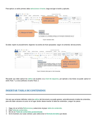Para aplicar un estilo primero debe seleccionar el texto, luego escoger el estilo y aplicarlo.
Figura 5. Aplicando estilos
Se debe repetir el procedimiento eligiendo los estilos de título apropiados según el contenido del documento.
Figura 6. Aplicando estilos según su nivel de esquemas
Recuerde que debe aplicar los estilos de acuerdo a su nivel de esquema, por ejemplo a los títulos se puede aplicar el
estilo Título 1 y a los subtítulos el estilo Título 2.
INSERTAR TABLA DE CONTENIDOS
Una vez que setienen definidos todos los estilos del documento se puede generar automáticamente latabla de contenidos,
para ello debe ubicarse el cursor en el lugar donde desea insertar la tabla de contenidos y seguir los pasos:
1. Haga clic en la ficha Referencias y seleccione el grupo tabla de contenido.
2. Elija Tabla de contenidos.
3. De clic en Tabla de contenidos personalizada.
4. Se le mostrará una nueva ventana para seleccionar el formato de tabla que desee.
 