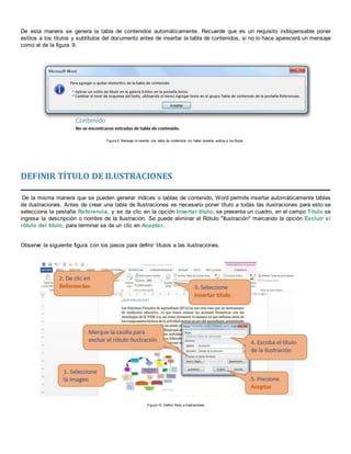 De esta manera se genera la tabla de contenidos automáticamente. Recuerde que es un requisito indispensable poner
estilos a los títulos y subtítulos del documento antes de insertar la tabla de contenidos, si no lo hace aparecerá un mensaje
como el de la figura 9.
Figura 9. Mensaje al insertar una tabla de contenidos sin haber puestos estilos a los títulos
DEFINIR TÍTULO DE ILUSTRACIONES
De la misma manera que se pueden generar índices o tablas de contenido, Word permite insertar automáticamente tablas
de ilustraciones. Antes de crear una tabla de Ilustraciones es necesario poner título a todas las ilustraciones para esto se
selecciona la pestaña Referencia, y se da clic en la opción Insertar título; se presenta un cuadro, en el campo Título se
ingresa la descripción o nombre de la Ilustración. Se puede eliminar el Rótulo "Ilustración" marcando la opción Excluir el
rótulo del título, para terminar se da un clic en Aceptar.
Observe la siguiente figura con los pasos para definir títulos a las ilustraciones.
Figura 10. Definir título a Ilustraciones
 