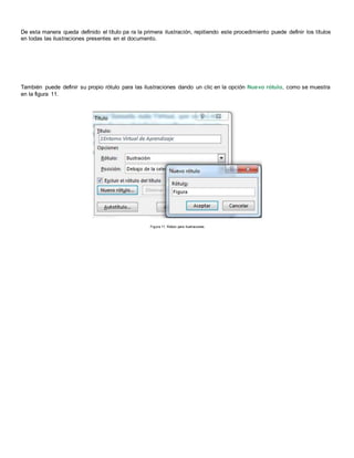 De esta manera queda definido el título pa ra la primera ilustración, repitiendo este procedimiento puede definir los títulos
en todas las ilustraciones presentes en el documento.
También puede definir su propio rótulo para las ilustraciones dando un clic en la opción Nuevo rótulo, como se muestra
en la figura 11.
Figura 11. Rótulo para Ilustraciones
 
