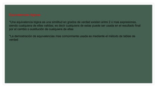 Equivalencias lógicas
*Una equivalencia lógica es una similitud en grados de verdad existen entre 2 o mas expresiones,
siendo cualquiera de ellas validas; es decir cualquiera de estas puede ser usada en el resultado final
por el cambio o sustitución de cualquiera de ellas
*La demostración de equivalencias mas comúnmente usada es mediante el método de tablas de
verdad
 
