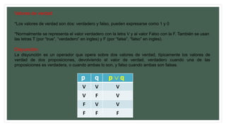 Valores de verdad
*Los valores de verdad son dos: verdadero y falso, pueden expresarse como 1 y 0
*Normalmente se representa el valor verdadero con la letra V y al valor Falso con la F. También se usan
las letras T (por “true”, “verdadero” en ingles) y F (por “false”, “falso” en ingles).
Disyunción
La disyunción es un operador que opera sobre dos valores de verdad, típicamente los valores de
verdad de dos proposiciones, devolviendo el valor de verdad, verdadero cuando una de las
proposiciones es verdadera, o cuando ambas lo son, y falso cuando ambas son falsas.
 
