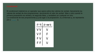 Condicional
El condicional material es un operador que opera sobre dos valores de verdad, típicamente los
valores de verdad de dos proposiciones, devolviendo el valor de verdad falso o solo cuando la
primera proposición es verdad y la segunda falsa, y verdadero en cualquier en otro.
La condicional de dos proposiciones p,q da lugar a la proposición; si p entonces q, se representa
por p q
 