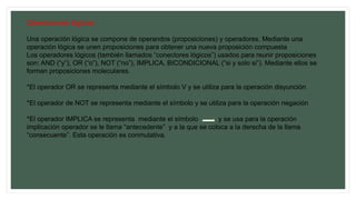 Operaciones lógicas
Una operación lógica se compone de operandos (proposiciones) y operadores. Mediante una
operación lógica se unen proposiciones para obtener una nueva proposición compuesta
Los operadores lógicos (también llamados “conectores lógicos”) usados para reunir proposiciones
son: AND (“y”), OR (“o”), NOT (“no”), IMPLICA, BICONDICIONAL (“si y solo si”). Mediante ellos se
forman proposiciones moleculares.
*El operador OR se representa mediante el símbolo V y se utiliza para la operación disyunción
*El operador de NOT se representa mediante el símbolo y se utiliza para la operación negación
*El operador IMPLICA se representa mediante el símbolo y se usa para la operación
implicación operador se le llama “antecedente” y a la que se coloca a la derecha de la llama
“consecuente”. Esta operación es conmutativa.
 