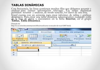 TABLAS DINÁMICAS
Con frecuencia, las listas contienen muchas filas que debemos resumir y
analizar para extraer información relevante. Las tablas dinámicas
permiten resumir y analizar, de modo sencillo, los datos de una lista.
Excel cuenta con un asistente para crear informes de tablas y gráficos
dinámicos. Para crear una tabla dinámica seleccionamos cualquier celda
de la lista de datos y ejecutamos en la ficha Insertar, en el grupo
Tablas, Tabla Dinámica.
(Tomado de:
http://si.ua.es/es/documentacion/office/excel/curso-avanzado-de-excel-2007.html)
 