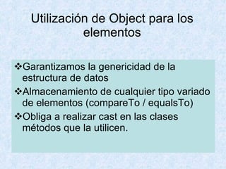 Garantizamos la genericidad de la estructura de datos Almacenamiento de cualquier tipo variado de elementos (compareTo / equalsTo) Obliga a realizar cast en las clases  métodos que la utilicen. Utilización de Object para los elementos 
