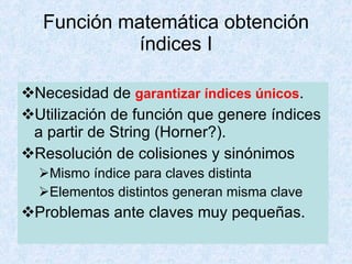Función matemática obtención índices I Necesidad de  garantizar índices únicos . Utilización de función que genere índices a partir de String (Horner?). Resolución de colisiones y sinónimos Mismo índice para claves distinta Elementos distintos generan misma clave Problemas ante claves muy pequeñas. 