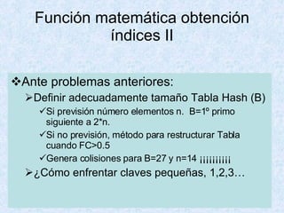 Función matemática obtención índices II Ante problemas anteriores: Definir adecuadamente tamaño Tabla Hash (B) Si previsión número elementos n.  B=1º primo siguiente a 2*n.  Si no previsión, método para restructurar Tabla cuando FC>0.5 Genera colisiones para B=27 y n=14 ¡¡¡¡¡¡¡¡¡¡ ¿Cómo enfrentar claves pequeñas, 1,2,3… 