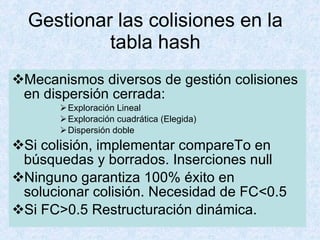 Gestionar las colisiones en la tabla hash Mecanismos diversos de gestión colisiones en dispersión cerrada: Exploración Lineal Exploración cuadrática (Elegida) Dispersión doble  Si colisión, implementar compareTo en búsquedas y borrados. Inserciones null Ninguno garantiza 100% éxito en solucionar colisión. Necesidad de FC<0.5 Si FC>0.5 Restructuración dinámica. 