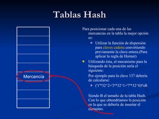 Tablas Hash Para posicionar cada una de las mercancías en la tabla la mejor opción es: Utilizar la función de dispersión para  claves cadena  convirtiendo previamente la clave entera.(Para aplicar la regla de Horner) Utilizando ésta, el mecanismo para la búsqueda de la posición sería el siguiente: Por ejemplo para la clave 137 debería de calcularse: ('1'*32^2+'3'*32^1+'7'*32^0)%B Siendo B el tamaño de la tabla Hash. Con lo que obtendríamos la posición en la que se debería de insertar el elemento. Mercancía 